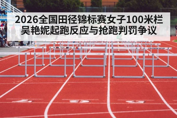 2026全国田径锦标赛女子100米栏 吴艳妮起跑反应与抢跑判罚争议（leyu）
