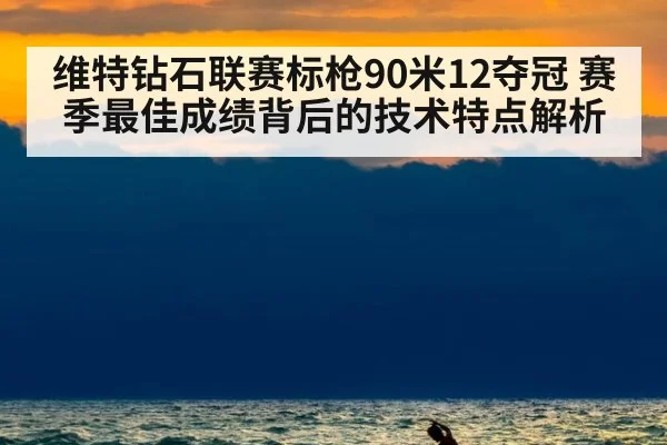 维特钻石联赛标枪90米12夺冠 赛季最佳成绩背后的技术特点解析（leyu）
