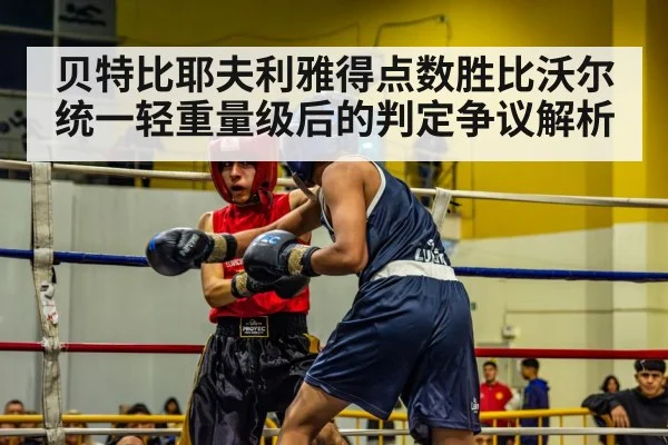 贝特比耶夫利雅得点数胜比沃尔统一轻重量级后的判定争议解析 - leyu